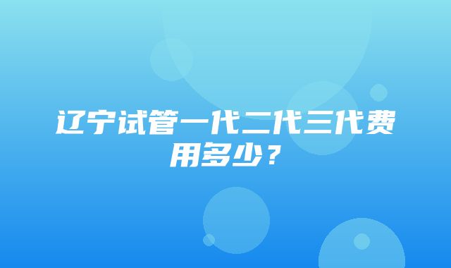 辽宁试管一代二代三代费用多少？