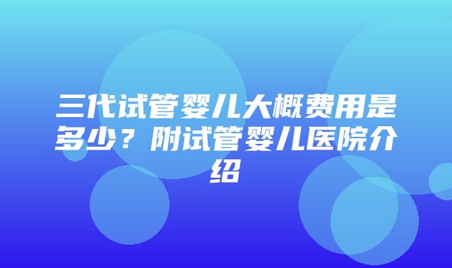 三代试管婴儿大概费用是多少？附试管婴儿医院介绍