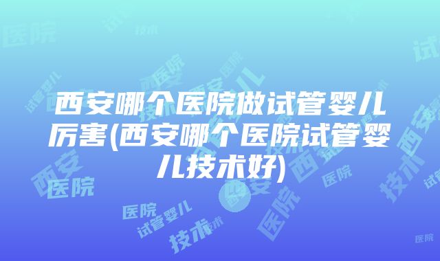 西安哪个医院做试管婴儿厉害(西安哪个医院试管婴儿技术好)