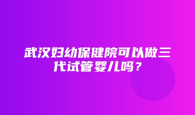 武汉妇幼保健院可以做三代试管婴儿吗？