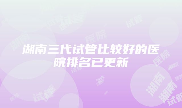 湖南三代试管比较好的医院排名已更新