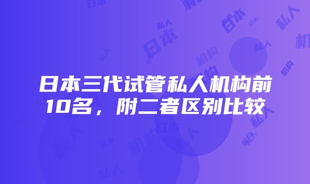 日本三代试管私人机构前10名，附二者区别比较