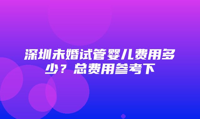 深圳未婚试管婴儿费用多少？总费用参考下