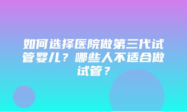 如何选择医院做第三代试管婴儿？哪些人不适合做试管？