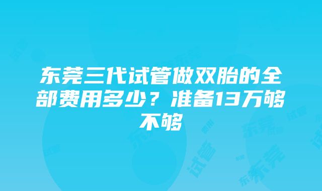 东莞三代试管做双胎的全部费用多少？准备13万够不够