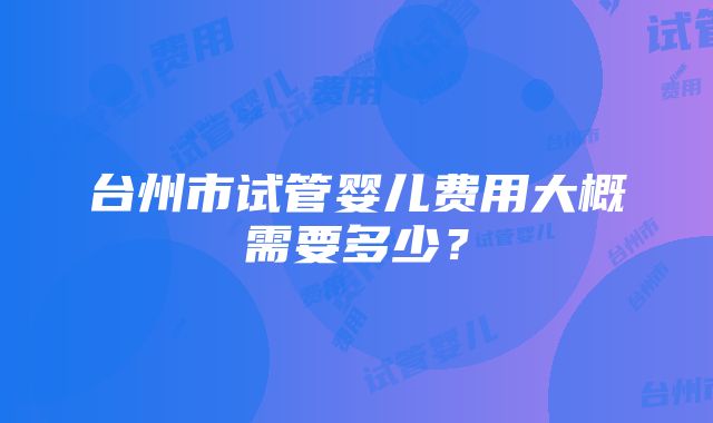 台州市试管婴儿费用大概需要多少？