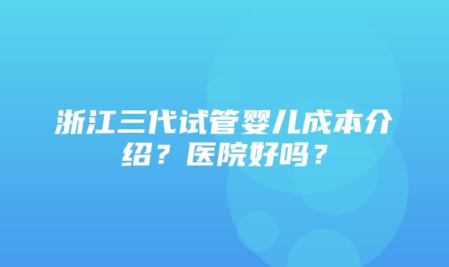 浙江三代试管婴儿成本介绍？医院好吗？