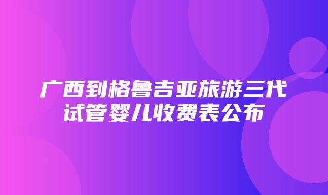 广西到格鲁吉亚旅游三代试管婴儿收费表公布