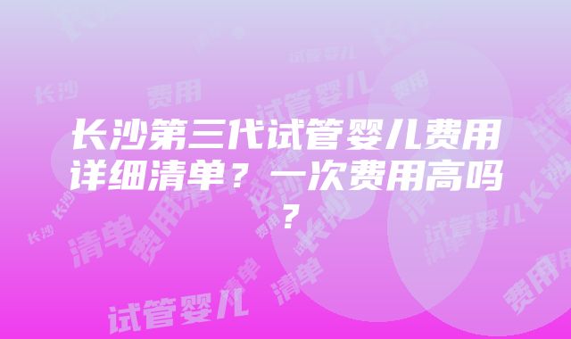 长沙第三代试管婴儿费用详细清单？一次费用高吗？