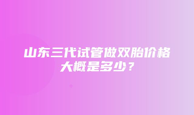 山东三代试管做双胎价格大概是多少？