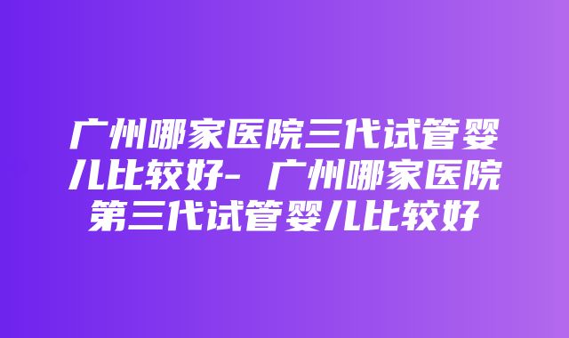 广州哪家医院三代试管婴儿比较好- 广州哪家医院第三代试管婴儿比较好