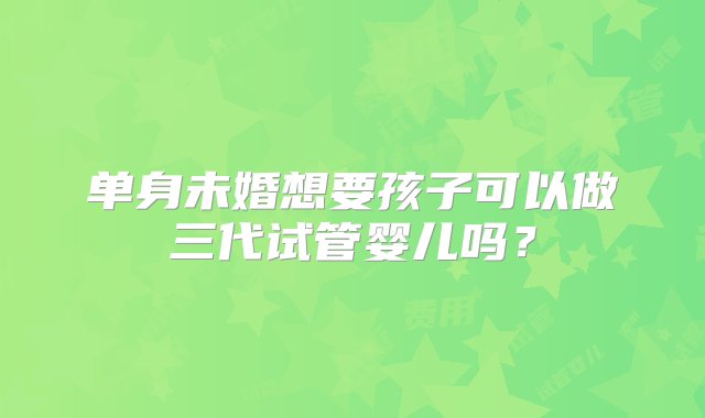 单身未婚想要孩子可以做三代试管婴儿吗？