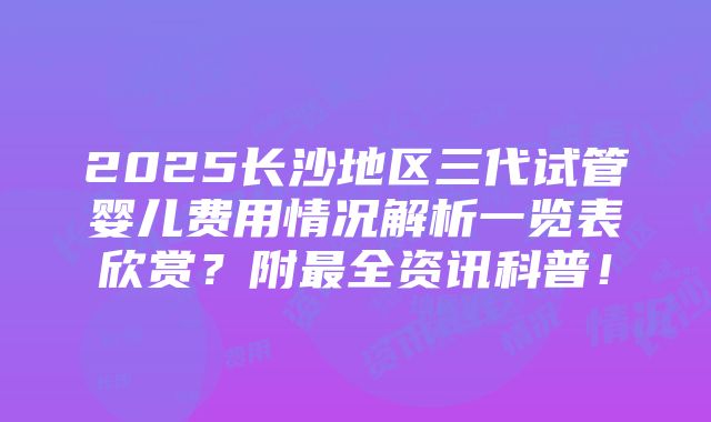 2025长沙地区三代试管婴儿费用情况解析一览表欣赏？附最全资讯科普！