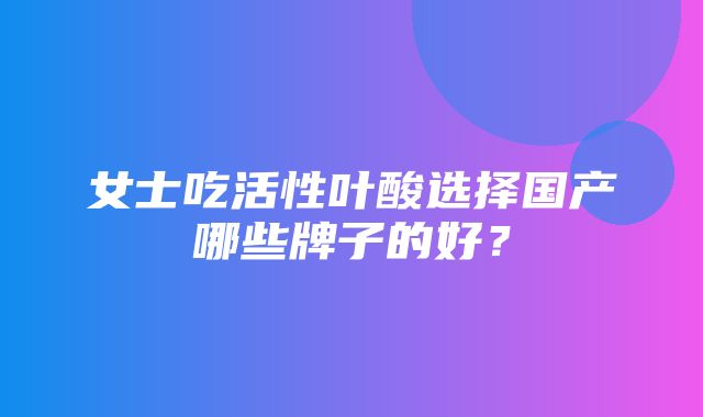 女士吃活性叶酸选择国产哪些牌子的好？