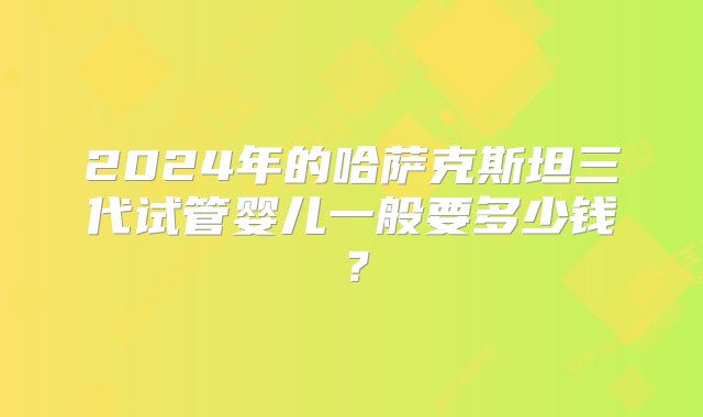 2024年的哈萨克斯坦三代试管婴儿一般要多少钱？