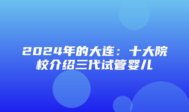 2024年的大连：十大院校介绍三代试管婴儿