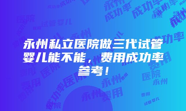 永州私立医院做三代试管婴儿能不能，费用成功率参考！