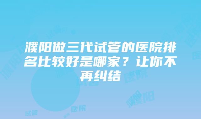 濮阳做三代试管的医院排名比较好是哪家？让你不再纠结