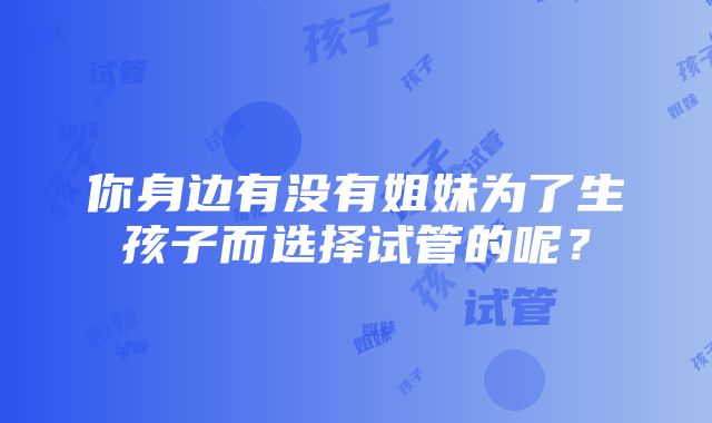 你身边有没有姐妹为了生孩子而选择试管的呢？