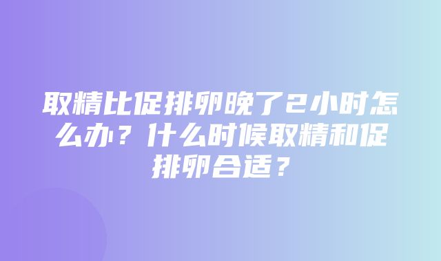 取精比促排卵晚了2小时怎么办？什么时候取精和促排卵合适？