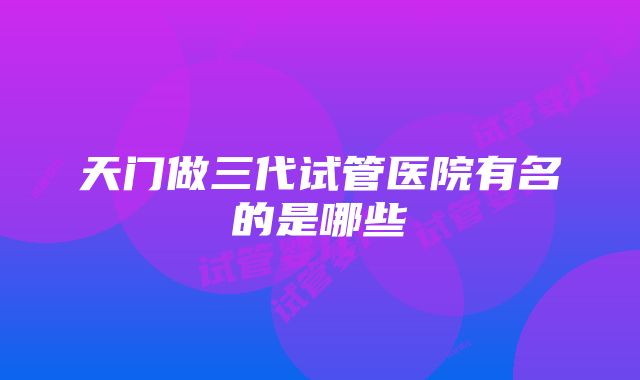 天门做三代试管医院有名的是哪些