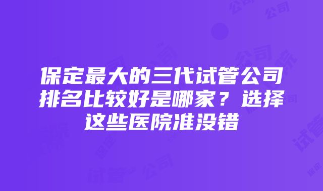 保定最大的三代试管公司排名比较好是哪家？选择这些医院准没错