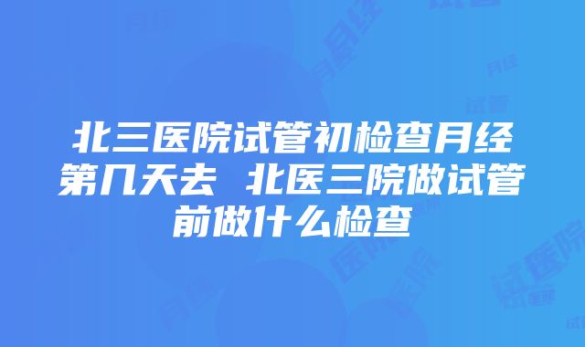 北三医院试管初检查月经第几天去 北医三院做试管前做什么检查