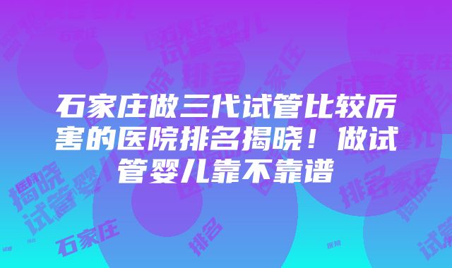 石家庄做三代试管比较厉害的医院排名揭晓！做试管婴儿靠不靠谱