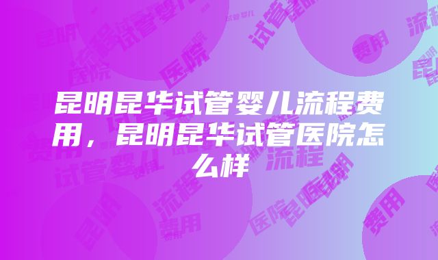 昆明昆华试管婴儿流程费用，昆明昆华试管医院怎么样