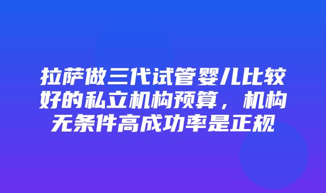 拉萨做三代试管婴儿比较好的私立机构预算，机构无条件高成功率是正规