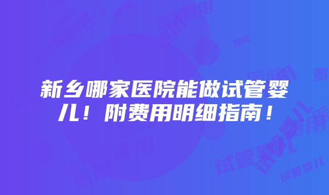 新乡哪家医院能做试管婴儿！附费用明细指南！