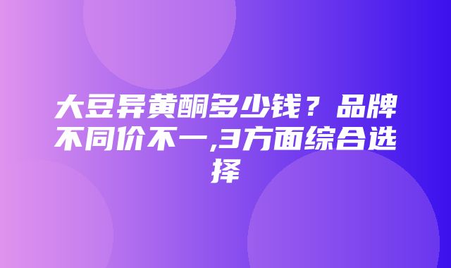 大豆异黄酮多少钱？品牌不同价不一,3方面综合选择