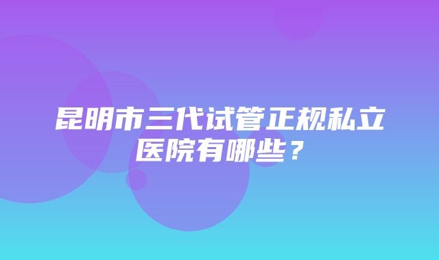 昆明市三代试管正规私立医院有哪些？