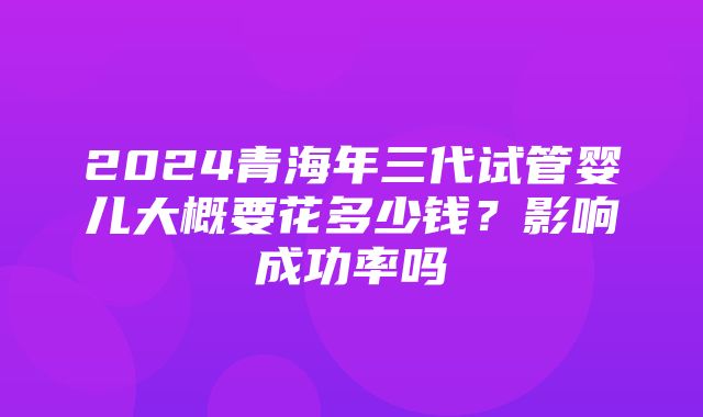 2024青海年三代试管婴儿大概要花多少钱？影响成功率吗