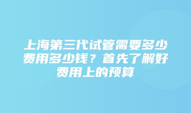 上海第三代试管需要多少费用多少钱？首先了解好费用上的预算