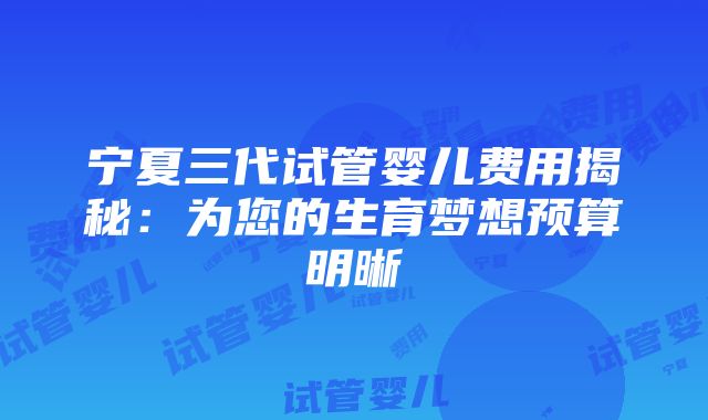 宁夏三代试管婴儿费用揭秘：为您的生育梦想预算明晰