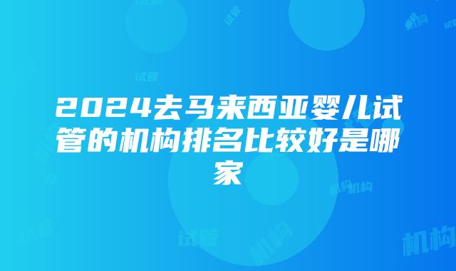 2024去马来西亚婴儿试管的机构排名比较好是哪家