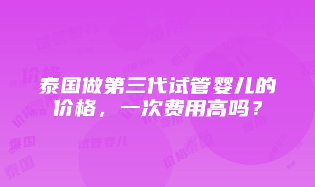 泰国做第三代试管婴儿的价格，一次费用高吗？