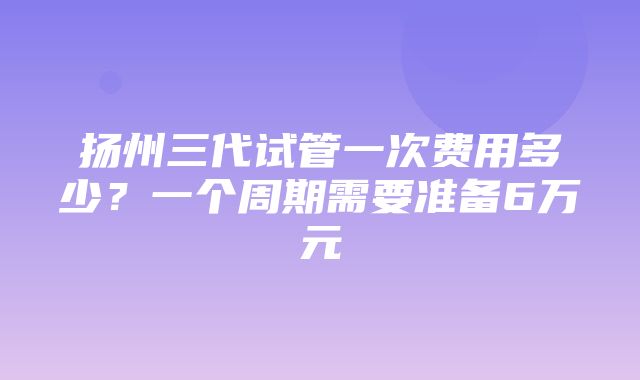 扬州三代试管一次费用多少？一个周期需要准备6万元