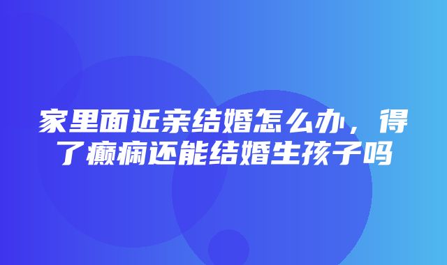 家里面近亲结婚怎么办，得了癫痫还能结婚生孩子吗