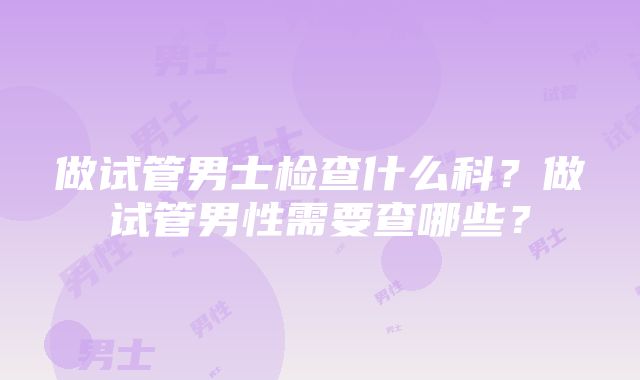 做试管男士检查什么科？做试管男性需要查哪些？