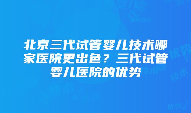 北京三代试管婴儿技术哪家医院更出色？三代试管婴儿医院的优势