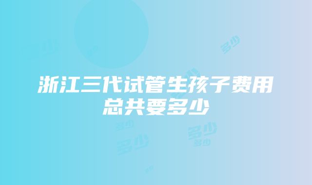 浙江三代试管生孩子费用总共要多少