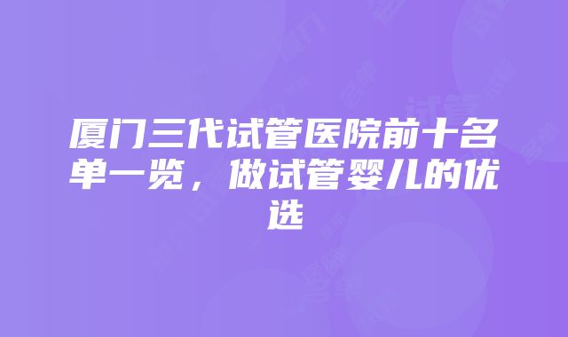 厦门三代试管医院前十名单一览，做试管婴儿的优选