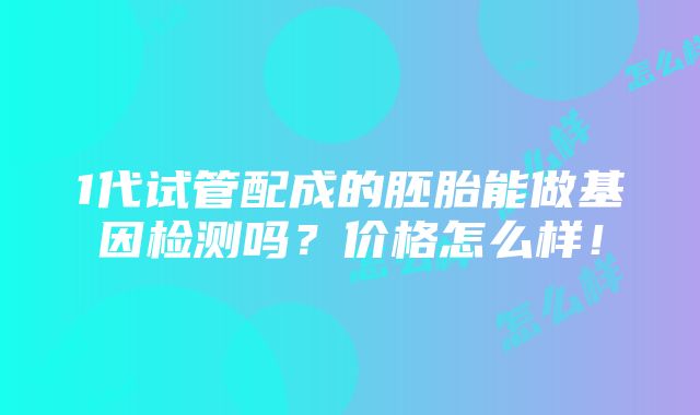 1代试管配成的胚胎能做基因检测吗？价格怎么样！