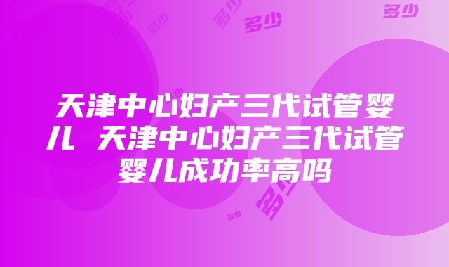 天津中心妇产三代试管婴儿 天津中心妇产三代试管婴儿成功率高吗