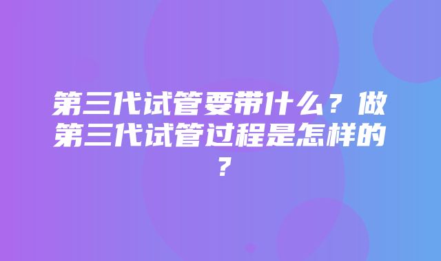 第三代试管要带什么？做第三代试管过程是怎样的？