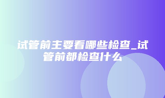 试管前主要看哪些检查_试管前都检查什么