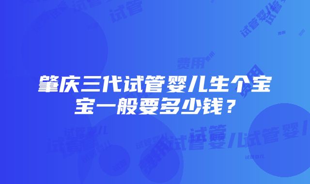 肇庆三代试管婴儿生个宝宝一般要多少钱？