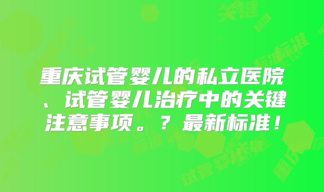 重庆试管婴儿的私立医院、试管婴儿治疗中的关键注意事项。？最新标准！